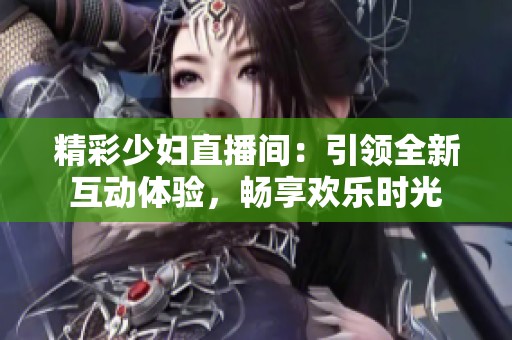 精彩少妇直播间：引领全新互动体验，畅享欢乐时光