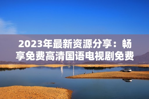 2023年最新资源分享：畅享免费高清国语电视剧免费观看指南