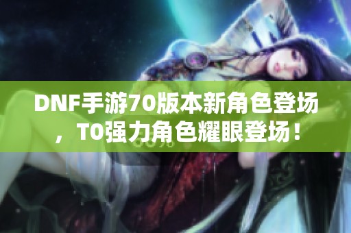 DNF手游70版本新角色登场，T0强力角色耀眼登场！