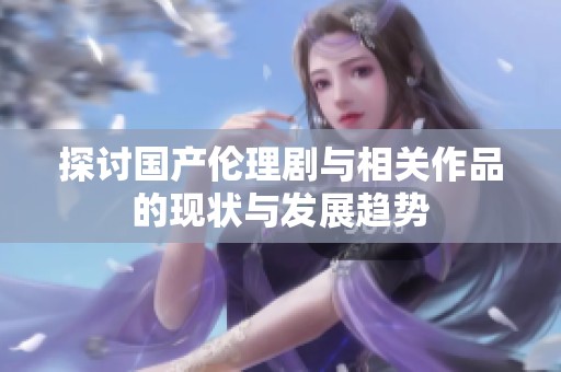 探讨国产伦理剧与相关作品的现状与发展趋势