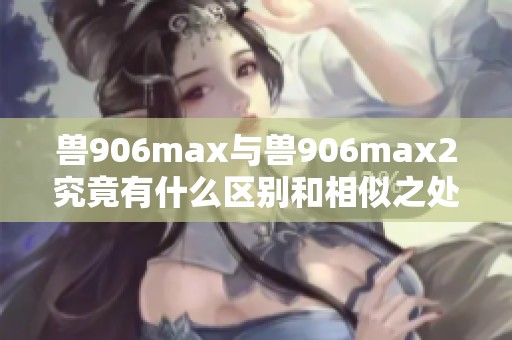 兽906max与兽906max2究竟有什么区别和相似之处