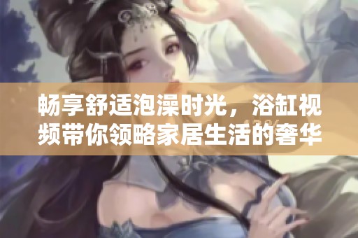 畅享舒适泡澡时光，浴缸视频带你领略家居生活的奢华体验