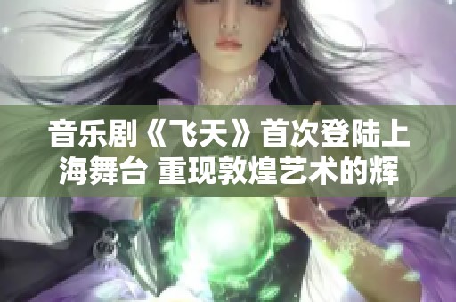 音乐剧《飞天》首次登陆上海舞台 重现敦煌艺术的辉煌魅力