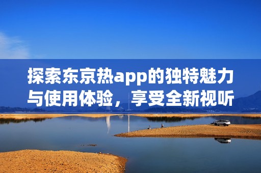 探索东京热app的独特魅力与使用体验，享受全新视听盛宴