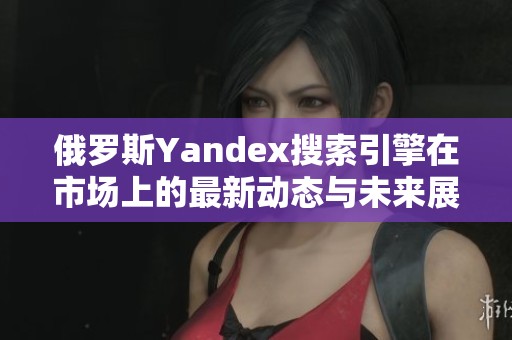 俄罗斯Yandex搜索引擎在市场上的最新动态与未来展望