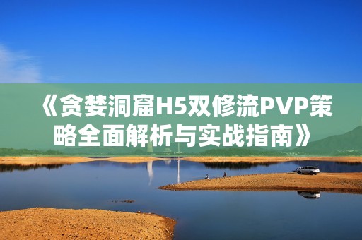 《贪婪洞窟H5双修流PVP策略全面解析与实战指南》