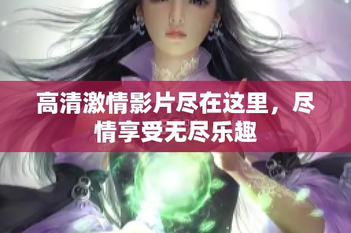 高清激情影片尽在这里，尽情享受无尽乐趣