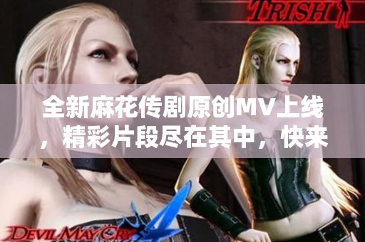 全新麻花传剧原创MV上线，精彩片段尽在其中，快来观看！