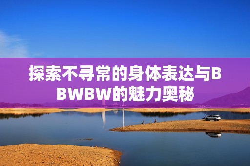 探索不寻常的身体表达与BBWBW的魅力奥秘