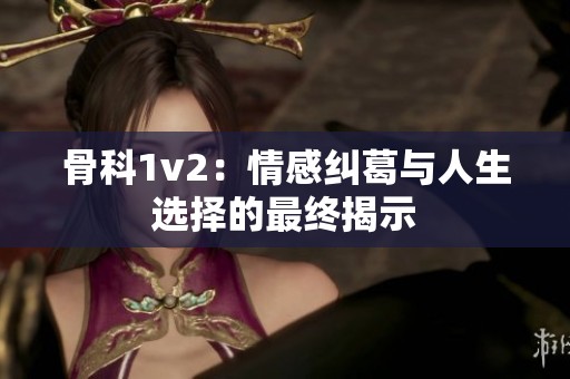 骨科1v2：情感纠葛与人生选择的最终揭示