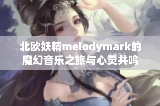 北欧妖精melodymark的魔幻音乐之旅与心灵共鸣