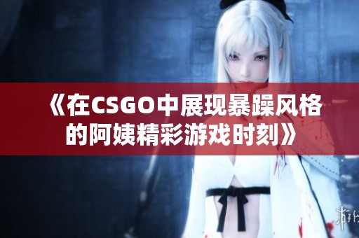 《在CSGO中展现暴躁风格的阿姨精彩游戏时刻》