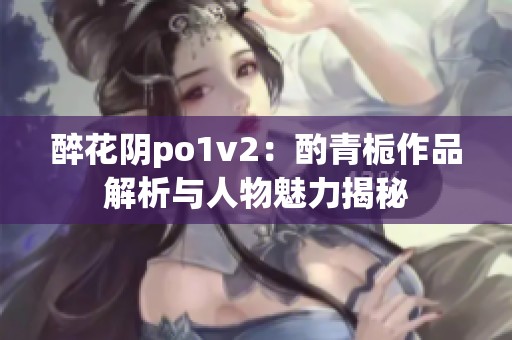 醉花阴po1v2：酌青栀作品解析与人物魅力揭秘