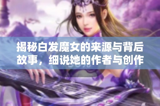 揭秘白发魔女的来源与背后故事，细说她的作者与创作背景