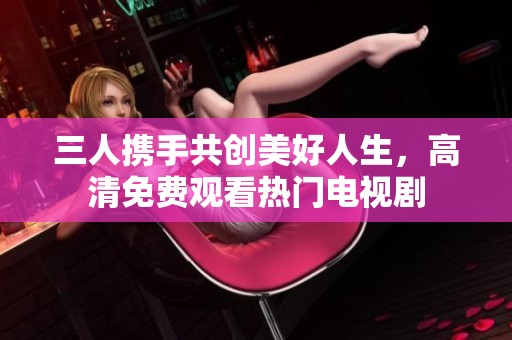 三人携手共创美好人生，高清免费观看热门电视剧