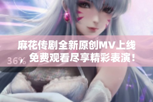 麻花传剧全新原创MV上线，免费观看尽享精彩表演！