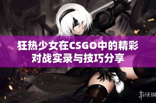 狂热少女在CSGO中的精彩对战实录与技巧分享