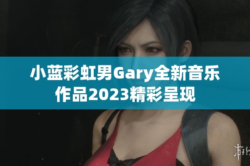 小蓝彩虹男Gary全新音乐作品2023精彩呈现