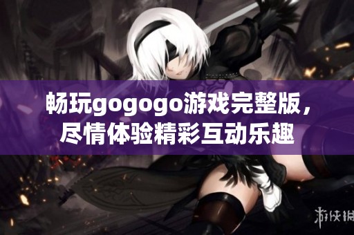 畅玩gogogo游戏完整版，尽情体验精彩互动乐趣