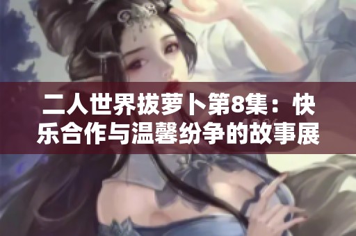 二人世界拔萝卜第8集：快乐合作与温馨纷争的故事展开