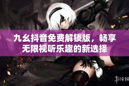 九幺抖音免费解锁版，畅享无限视听乐趣的新选择