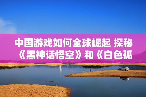 中国游戏如何全球崛起 探秘《黑神话悟空》和《白色孤重》背后的成功之道