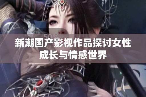 新潮国产影视作品探讨女性成长与情感世界