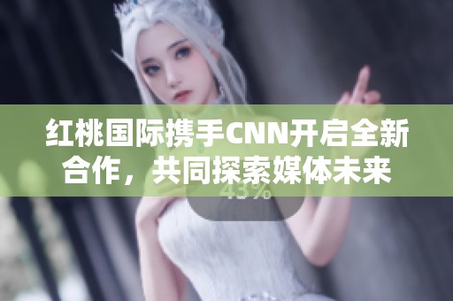 红桃国际携手CNN开启全新合作，共同探索媒体未来