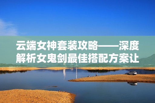 云端女神套装攻略——深度解析女鬼剑最佳搭配方案让你在地下城与勇士中脱颖而出