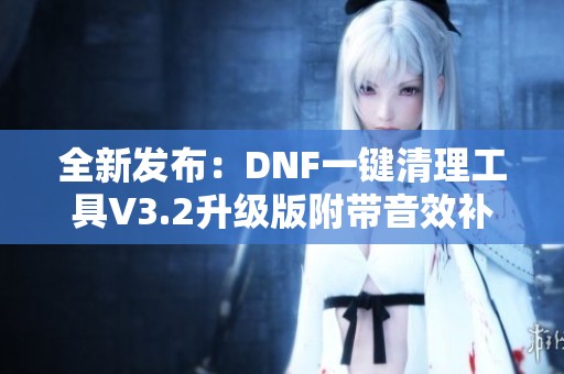 全新发布：DNF一键清理工具V3.2升级版附带音效补丁轻松卸载新体验