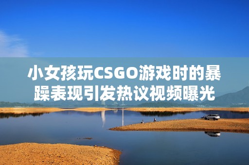 小女孩玩CSGO游戏时的暴躁表现引发热议视频曝光