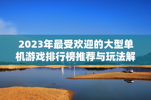 2023年最受欢迎的大型单机游戏排行榜推荐与玩法解析，适合多人一起畅玩的佳作