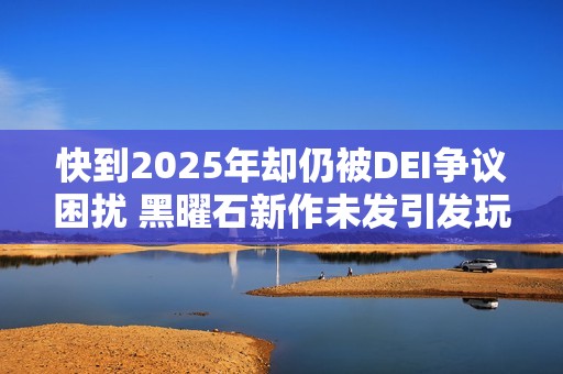 快到2025年却仍被DEI争议困扰 黑曜石新作未发引发玩家热议