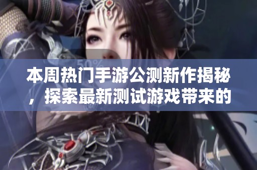 本周热门手游公测新作揭秘，探索最新测试游戏带来的精彩体验与玩法分析