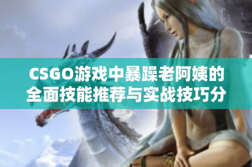 CSGO游戏中暴躁老阿姨的全面技能推荐与实战技巧分享