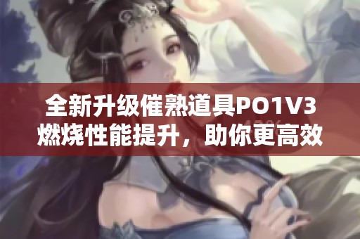 全新升级催熟道具PO1V3燃烧性能提升，助你更高效成长