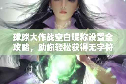 球球大作战空白昵称设置全攻略，助你轻松获得无字符神秘名字技巧分享