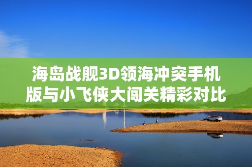 海岛战舰3D领海冲突手机版与小飞侠大闯关精彩对比分析与游戏推荐