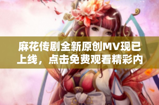 麻花传剧全新原创MV现已上线，点击免费观看精彩内容！