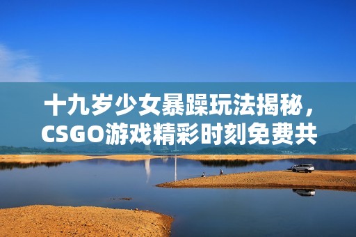 十九岁少女暴躁玩法揭秘，CSGO游戏精彩时刻免费共享