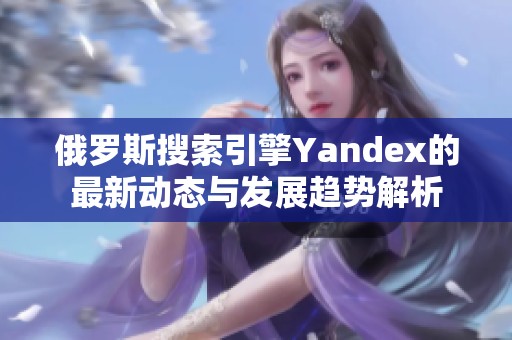 俄罗斯搜索引擎Yandex的最新动态与发展趋势解析