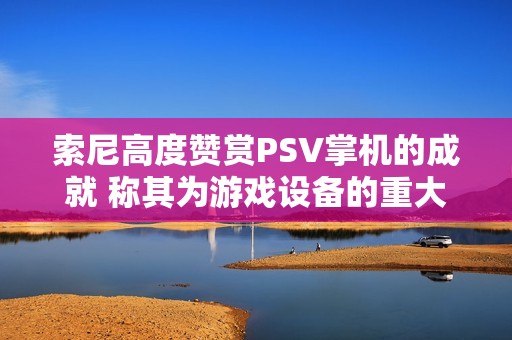 索尼高度赞赏PSV掌机的成就 称其为游戏设备的重大进化与飞跃