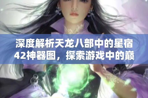 深度解析天龙八部中的星宿42神器图，探索游戏中的巅峰装备与玩法秘籍