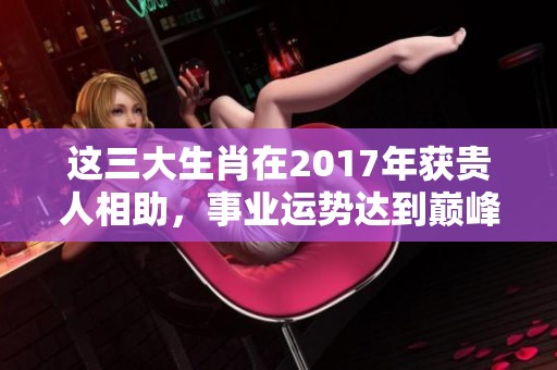 这三大生肖在2017年获贵人相助，事业运势达到巅峰的原因揭秘