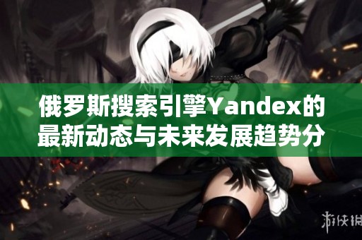 俄罗斯搜索引擎Yandex的最新动态与未来发展趋势分析