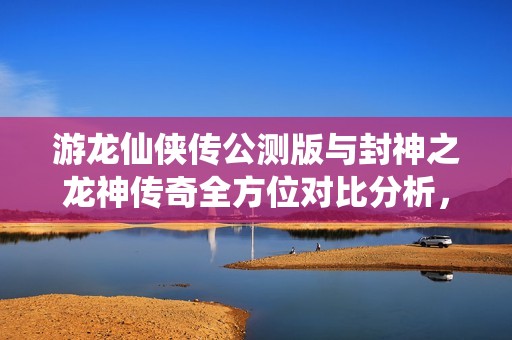 游龙仙侠传公测版与封神之龙神传奇全方位对比分析，哪款手游更值得玩家期待和投入