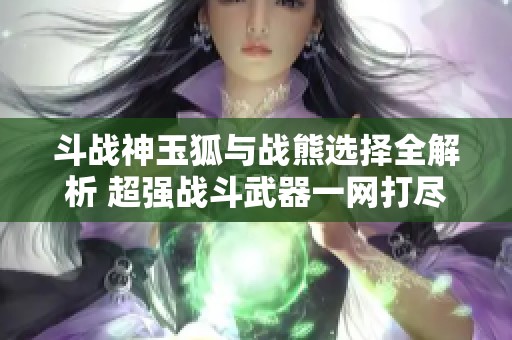 斗战神玉狐与战熊选择全解析 超强战斗武器一网打尽助力玩家征战九州