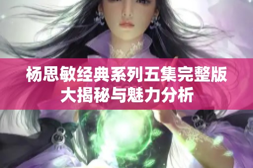 杨思敏经典系列五集完整版大揭秘与魅力分析