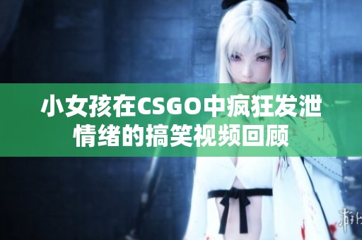 小女孩在CSGO中疯狂发泄情绪的搞笑视频回顾