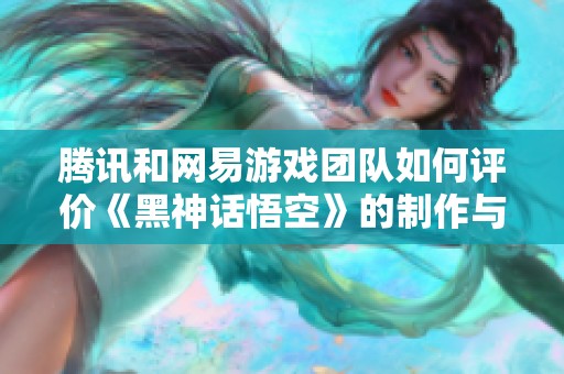 腾讯和网易游戏团队如何评价《黑神话悟空》的制作与创新探索